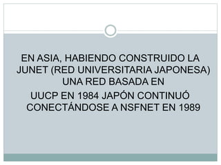 EN ASIA, HABIENDO CONSTRUIDO LA
JUNET (RED UNIVERSITARIA JAPONESA)
UNA RED BASADA EN
UUCP EN 1984 JAPÓN CONTINUÓ
CONECTÁNDOSE A NSFNET EN 1989
 