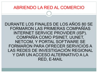 ABRIENDO LA RED AL COMERCIO
DURANTE LOS FINALES DE LOS AÑOS 80 SE
FORMARON LAS PRIMERAS COMPAÑÍAS
INTERNET SERVICE PROVIDER (ISP).
COMPAÑÍA COMO PSINET, UUNET,
NETCOM, Y PORTAL SOFTWARE SE
FORMARON PARA OFRECER SERVICIOS A
LAS REDES DE INVESTIGACIÓN REGIONAL
Y DAR UN ACCESO ALTERNATIVO A LA
RED, E-MAIL
 