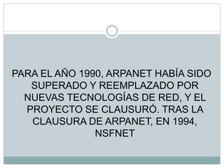 PARA EL AÑO 1990, ARPANET HABÍA SIDO
SUPERADO Y REEMPLAZADO POR
NUEVAS TECNOLOGÍAS DE RED, Y EL
PROYECTO SE CLAUSURÓ. TRAS LA
CLAUSURA DE ARPANET, EN 1994,
NSFNET
 