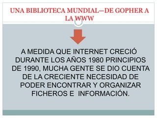 UNA BIBLIOTECA MUNDIAL—DE GOPHER A
LA WWW
A MEDIDA QUE INTERNET CRECIÓ
DURANTE LOS AÑOS 1980 PRINCIPIOS
DE 1990, MUCHA GENTE SE DIO CUENTA
DE LA CRECIENTE NECESIDAD DE
PODER ENCONTRAR Y ORGANIZAR
FICHEROS E INFORMACIÓN.
 