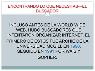 ENCONTRANDO LO QUE NECESITAS—EL
BUSCADOR
INCLUSO ANTES DE LA WORLD WIDE
WEB, HUBO BUSCADORES QUE
INTENTARON ORGANIZAR INTERNET. EL
PRIMERO DE ESTOS FUE ARCHIE DE LA
UNIVERSIDAD MCGILL EN 1990,
SEGUIDO EN 1991 POR WAIS Y
GOPHER.
 