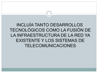 INCLUÍA TANTO DESARROLLOS
TECNOLÓGICOS COMO LA FUSIÓN DE
LA INFRAESTRUCTURA DE LA RED YA
EXISTENTE Y LOS SISTEMAS DE
TELECOMUNICACIONES
 