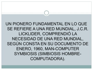 UN PIONERO FUNDAMENTAL EN LO QUE
SE REFIERE A UNA RED MUNDIAL, J.C.R.
LICKLIDER, COMPRENDIÓ LA
NECESIDAD DE UNA RED MUNDIAL,
SEGÚN CONSTA EN SU DOCUMENTO DE
ENERO, 1960, MAN-COMPUTER
SYMBIOSIS (SIMBIOSIS HOMBRE-
COMPUTADORA).
 