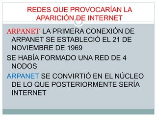 REDES QUE PROVOCARÍAN LA
APARICIÓN DE INTERNET
ARPANET LA PRIMERA CONEXIÓN DE
ARPANET SE ESTABLECIÓ EL 21 DE
NOVIEMBRE DE 1969
SE HABÍA FORMADO UNA RED DE 4
NODOS
ARPANET SE CONVIRTIÓ EN EL NÚCLEO
DE LO QUE POSTERIORMENTE SERÍA
INTERNET
 