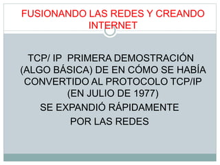 FUSIONANDO LAS REDES Y CREANDO
INTERNET
TCP/ IP PRIMERA DEMOSTRACIÓN
(ALGO BÁSICA) DE EN CÓMO SE HABÍA
CONVERTIDO AL PROTOCOLO TCP/IP
(EN JULIO DE 1977)
SE EXPANDIÓ RÁPIDAMENTE
POR LAS REDES
 
