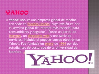    Yahoo! Inc. es una empresa global de medios
    con sede en Estados Unidos, cuya misión es "ser
    el servicio global de Internet más esencial para
    consumidores y negocios". Posee un portal de
    Internet, un directorio web y una serie de
    servicios, incluido el popular correo electrónico
    Yahoo!. Fue fundada en enero de 1994 por dos
    estudiantes de postgrado de la Universidad de
    Stanford, Jerry Yang y David Filo
 