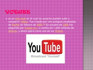    es un sitio web en el cual los usuarios pueden subir y
    compartir vídeos. Fue creado por tres antiguos empleados
    de PayPal en febrero de 2005.[4] En octubre de 2006 fue
    adquirido por Google Inc. a cambio de 1.650 millones de
    dólares, y ahora opera como una de sus filiales.
 