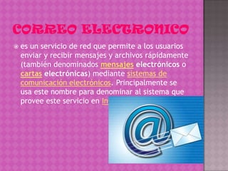    es un servicio de red que permite a los usuarios
    enviar y recibir mensajes y archivos rápidamente
    (también denominados mensajes electrónicos o
    cartas electrónicas) mediante sistemas de
    comunicación electrónicos. Principalmente se
    usa este nombre para denominar al sistema que
    provee este servicio en Internet,
 