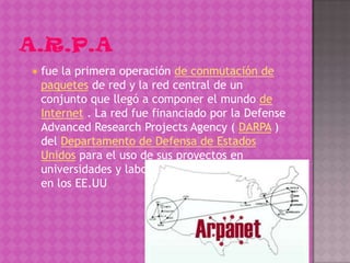    fue la primera operación de conmutación de
    paquetes de red y la red central de un
    conjunto que llegó a componer el mundo de
    Internet . La red fue financiado por la Defense
    Advanced Research Projects Agency ( DARPA )
    del Departamento de Defensa de Estados
    Unidos para el uso de sus proyectos en
    universidades y laboratorios de investigación
    en los EE.UU
 