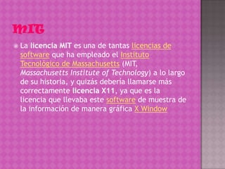    La licencia MIT es una de tantas licencias de
    software que ha empleado el Instituto
    Tecnológico de Massachusetts (MIT,
    Massachusetts Institute of Technology) a lo largo
    de su historia, y quizás debería llamarse más
    correctamente licencia X11, ya que es la
    licencia que llevaba este software de muestra de
    la información de manera gráfica X Window
 