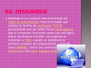    Internet es un conjunto descentralizado de
    redes de comunicación interconectadas que
    utilizan la familia de protocolos TCP/IP,
    garantizando que las redes físicas heterogéneas
    que la componen funcionen como una red lógica
    única, de alcance mundial. Sus orígenes se
    remontan a 1969, cuando se estableció la
    primera conexión de computadoras, conocida
    como ARPANET, entre tres universidades en
    California y una Utah, Estados Unidos
 