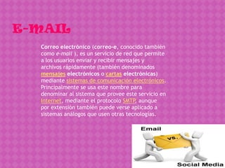 Correo electrónico (correo-e, conocido también
como e-mail ), es un servicio de red que permite
a los usuarios enviar y recibir mensajes y
archivos rápidamente (también denominados
mensajes electrónicos o cartas electrónicas)
mediante sistemas de comunicación electrónicos.
Principalmente se usa este nombre para
denominar al sistema que provee este servicio en
Internet, mediante el protocolo SMTP, aunque
por extensión también puede verse aplicado a
sistemas análogos que usen otras tecnologías.
 