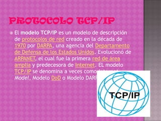    El modelo TCP/IP es un modelo de descripción
    de protocolos de red creado en la década de
    1970 por DARPA, una agencia del Departamento
    de Defensa de los Estados Unidos. Evolucionó de
    ARPANET, el cual fue la primera red de área
    amplia y predecesora de Internet. EL modelo
    TCP/IP se denomina a veces como Internet
    Model, Modelo DoD o Modelo DARPA.
 