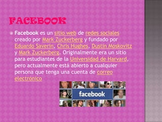    Facebook es un sitio web de redes sociales
    creado por Mark Zuckerberg y fundado por
    Eduardo Saverin, Chris Hughes, Dustin Moskovitz
    y Mark Zuckerberg. Originalmente era un sitio
    para estudiantes de la Universidad de Harvard,
    pero actualmente está abierto a cualquier
    persona que tenga una cuenta de correo
    electrónico
 