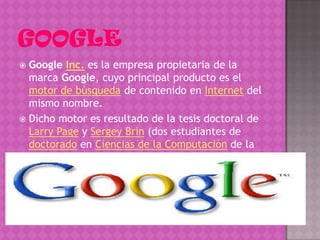  Google Inc. es la empresa propietaria de la
  marca Google, cuyo principal producto es el
  motor de búsqueda de contenido en Internet del
  mismo nombre.
 Dicho motor es resultado de la tesis doctoral de
  Larry Page y Sergey Brin (dos estudiantes de
  doctorado en Ciencias de la Computación de la
  Universidad de Stanford) para mejorar las
  búsquedas en Internet
 