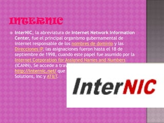    InterNIC, la abreviatura de Internet Network Information
    Center, fue el principal organismo gubernamental de
    internet responsable de los nombres de dominio y las
    Direcciones IP, las asignaciones fueron hasta el 18 de
    septiembre de 1998, cuando este papel fue asumido por la
    Internet Corporation for Assigned Names and Numbers
    (ICANN), Se accede a través del sitio web
    http://internic.net/ que fue gestionado por Network
    Solutions, Inc y AT&T.
 