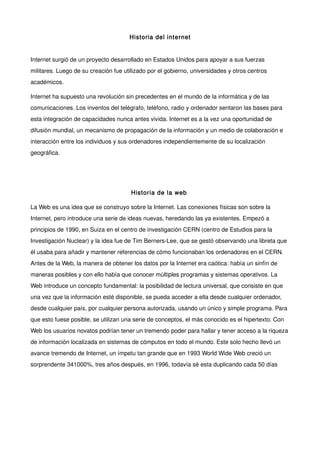 Historia del internet


Internet surgió de un proyecto desarrollado en Estados Unidos para apoyar a sus fuerzas
militares. Luego de su creación fue utilizado por el gobierno, universidades y otros centros
académicos.

Internet ha supuesto una revolución sin precedentes en el mundo de la informática y de las
comunicaciones. Los inventos del telégrafo, teléfono, radio y ordenador sentaron las bases para
esta integración de capacidades nunca antes vivida. Internet es a la vez una oportunidad de
difusión mundial, un mecanismo de propagación de la información y un medio de colaboración e
interacción entre los individuos y sus ordenadores independientemente de su localización
geográfica.

 



                                       Historia de la web

La Web es una idea que se construyo sobre la Internet. Las conexiones físicas son sobre la
Internet, pero introduce una serie de ideas nuevas, heredando las ya existentes. Empezó a
principios de 1990, en Suiza en el centro de investigación CERN (centro de Estudios para la
Investigación Nuclear) y la idea fue de Tim Berners-Lee, que se gestó observando una libreta que
él usaba para añadir y mantener referencias de cómo funcionaban los ordenadores en el CERN.
Antes de la Web, la manera de obtener los datos por la Internet era caótica: había un sinfín de
maneras posibles y con ello había que conocer múltiples programas y sistemas operativos. La
Web introduce un concepto fundamental: la posibilidad de lectura universal, que consiste en que
una vez que la información esté disponible, se pueda acceder a ella desde cualquier ordenador,
desde cualquier país, por cualquier persona autorizada, usando un único y simple programa. Para
que esto fuese posible, se utilizan una serie de conceptos, el más conocido es el hipertexto. Con
Web los usuarios novatos podrían tener un tremendo poder para hallar y tener acceso a la riqueza
de información localizada en sistemas de cómputos en todo el mundo. Este solo hecho llevó un
avance tremendo de Internet, un ímpetu tan grande que en 1993 World Wide Web creció un
sorprendente 341000%, tres años después, en 1996, todavía sé esta duplicando cada 50 días
 