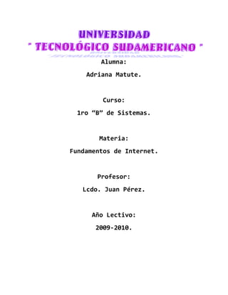 Alumna:
    Adriana Matute.


         Curso:
  1ro “B” de Sistemas.


        Materia:
Fundamentos de Internet.


       Profesor:
   Lcdo. Juan Pérez.


      Año Lectivo:
      2009-2010.
 