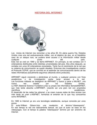 HISTORIA DEL INTERNET




Los inicios de Internet nos remontan a los años 60. En plena guerra fría, Estados
Unidos crea una red exclusivamente militar, con el objetivo de que, en el hipotético
caso de un ataque ruso, se pudiera tener acceso a la información militar desde
cualquier                     punto                      del                    país.
Esta red se creó en 1969 y se llamó ARPANET. En principio, la red contaba con 4
ordenadores distribuidos entre distintas universidades del país. Dos años después, ya
contaba con unos 40 ordenadores conectados. Tanto fue el crecimiento de la red que
su sistema de comunicación se quedó obsoleto. Entonces dos investigadores crearon
el Protocolo TCP/IP, que se convirtió en el estándar de comunicaciones dentro de las
redes informáticas (actualmente seguimos utilizando dicho protocolo).

ARPANET siguió creciendo y abriéndose al mundo, y cualquier persona con fines
académicos      o    de   investigación    podía   tener   acceso     a    la   red.
Las funciones militares se desligaron de ARPANET y fueron a parar a MILNET, una
nueva         red        creada         por       los       Estados          Unidos.
La NSF (National Science Fundation) crea su propia red informática llamadaNSFNET,
que más tarde absorbe a ARPANET, creando así una gran red con propósitos
científicos                              y                              académicos.
El desarrollo de las redes fue abismal, y se crean nuevas redes de libre acceso que
más tarde se unen a NSFNET, formando el embrión de lo que hoy conocemos
como INTERNET.

En 1985 la Internet ya era una tecnología establecida, aunque conocida por unos
pocos.
El    autor William Gibson hizo   una    revelación:   el  término "ciberespacio".
En ese tiempo la red era básicamente textual, así que el autor se baso en los
videojuegos. Con el tiempo la palabra "ciberespacio" terminó por ser sinónimo de
Internet.
 