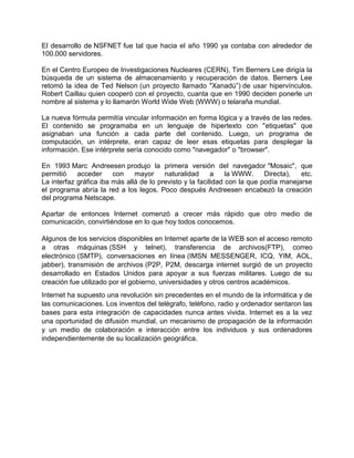 El desarrollo de NSFNET fue tal que hacia el año 1990 ya contaba con alrededor de
100.000 servidores.

En el Centro Europeo de Investigaciones Nucleares (CERN), Tim Berners Lee dirigía la
búsqueda de un sistema de almacenamiento y recuperación de datos. Berners Lee
retomó la idea de Ted Nelson (un proyecto llamado "Xanadú”) de usar hipervínculos.
Robert Caillau quien cooperó con el proyecto, cuanta que en 1990 deciden ponerle un
nombre al sistema y lo llamarón World Wide Web (WWW) o telaraña mundial.

La nueva fórmula permitía vincular información en forma lógica y a través de las redes.
El contenido se programaba en un lenguaje de hipertexto con "etiquetas" que
asignaban una función a cada parte del contenido. Luego, un programa de
computación, un intérprete, eran capaz de leer esas etiquetas para desplegar la
información. Ese intérprete sería conocido como "navegador" o "browser".

En 1993 Marc Andreesen produjo la primera versión del navegador "Mosaic", que
permitió    acceder     con    mayor     naturalidad      a    la WWW.     Directa),  etc.
La interfaz gráfica iba más allá de lo previsto y la facilidad con la que podía manejarse
el programa abría la red a los legos. Poco después Andreesen encabezó la creación
del programa Netscape.

Apartar de entonces Internet comenzó a crecer más rápido que otro medio de
comunicación, convirtiéndose en lo que hoy todos conocemos.

Algunos de los servicios disponibles en Internet aparte de la WEB son el acceso remoto
a otras máquinas (SSH y telnet), transferencia de archivos(FTP), correo
electrónico (SMTP), conversaciones en línea (IMSN MESSENGER, ICQ, YIM, AOL,
jabber), transmisión de archivos (P2P, P2M, descarga internet surgió de un proyecto
desarrollado en Estados Unidos para apoyar a sus fuerzas militares. Luego de su
creación fue utilizado por el gobierno, universidades y otros centros académicos.
Internet ha supuesto una revolución sin precedentes en el mundo de la informática y de
las comunicaciones. Los inventos del telégrafo, teléfono, radio y ordenador sentaron las
bases para esta integración de capacidades nunca antes vivida. Internet es a la vez
una oportunidad de difusión mundial, un mecanismo de propagación de la información
y un medio de colaboración e interacción entre los individuos y sus ordenadores
independientemente de su localización geográfica.
 
