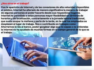¿Nos sirve en el trabajo?
Con la aparición de Internet y de las conexiones de alta velocidad disponibles
al público, Internet ha alterado de manera significativa la manera de trabajar
de algunas personas al poder hacerlo desde sus respectivos hogares.
Internet ha permitido a estas personas mayor flexibilidad en términos de
horarios y de localización, contrariamente a la jornada laboral tradicional,
que suele ocupar la mañana y parte de la tarde, en la cual los empleados se
desplazan al lugar de trabajo. Nos a contribuido en trabajos como:
Ahorrarnos la ida al banco, poder googlear algo que no sepas o no entiendas
la internet no ha ayudado de muchas formas en el campo general de lo que es
el trabajo.
 