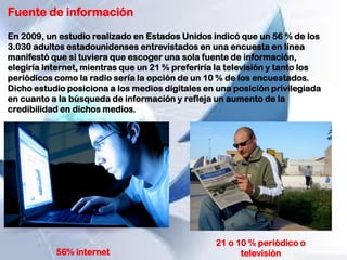 Fuente de información
En 2009, un estudio realizado en Estados Unidos indicó que un 56 % de los
3.030 adultos estadounidenses entrevistados en una encuesta en línea
manifestó que si tuviera que escoger una sola fuente de información,
elegiría Internet, mientras que un 21 % preferiría la televisión y tanto los
periódicos como la radio sería la opción de un 10 % de los encuestados.
Dicho estudio posiciona a los medios digitales en una posición privilegiada
en cuanto a la búsqueda de información y refleja un aumento de la
credibilidad en dichos medios.
56% internet
21 o 10 % periódico o
televisión
 