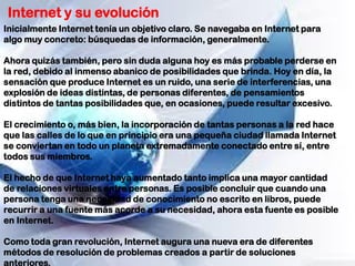 Internet y su evolución
Inicialmente Internet tenía un objetivo claro. Se navegaba en Internet para
algo muy concreto: búsquedas de información, generalmente.
Ahora quizás también, pero sin duda alguna hoy es más probable perderse en
la red, debido al inmenso abanico de posibilidades que brinda. Hoy en día, la
sensación que produce Internet es un ruido, una serie de interferencias, una
explosión de ideas distintas, de personas diferentes, de pensamientos
distintos de tantas posibilidades que, en ocasiones, puede resultar excesivo.
El crecimiento o, más bien, la incorporación de tantas personas a la red hace
que las calles de lo que en principio era una pequeña ciudad llamada Internet
se conviertan en todo un planeta extremadamente conectado entre sí, entre
todos sus miembros.
El hecho de que Internet haya aumentado tanto implica una mayor cantidad
de relaciones virtuales entre personas. Es posible concluir que cuando una
persona tenga una necesidad de conocimiento no escrito en libros, puede
recurrir a una fuente más acorde a su necesidad, ahora esta fuente es posible
en Internet.
Como toda gran revolución, Internet augura una nueva era de diferentes
métodos de resolución de problemas creados a partir de soluciones
anteriores.
 