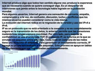Internet produce algo que todos han sentido alguna vez; produce la esperanza
que es necesaria cuando se quiere conseguir algo. Es un despertar de
intenciones que jamás antes la tecnología había logrado en la población
mundial.
Para algunos usuarios, Internet genera una sensación de cercanía, empatía,
comprensión y, a la vez, de confusión, discusión, lucha y conflictos que los
mismos usuarios pueden considerar como la vida misma.
La evolución del internet radica en la migración de la versión y uso del IPv4 a
IPv6.
IP es un protocolo que no está orientado a la conexión y no es completamente
seguro en la transmisión de los datos, lo anterior permite que las conexiones
inalámbricas tengan siempre movilidad. Por otro lado, para mejorar la
confiabilidad se usa el protocolo TCP. El protocolo IP, es la forma en la que se
enrutan los paquetes entre las redes. Cada nodo en cada una de las redes
tiene una dirección IP diferente. Para garantizar un enrutamiento correcto, IP
agrega su propio encabezado a los paquetes. Este proceso se apoya en tablas
de enrutamiento que son actualizadas permanentemente.
 