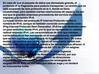 En caso de que el paquete de datos sea demasiado grande, el
protocolo IP lo fragmenta para poderlo transportar. La versión que se
está ocupando de este protocolo es la 4, donde se tiene
conectividad, pero también ciertas restricciones de espacio. Es por
eso que la grandes empresas proveedoras del servicio de internet
migraran a la versión IPv8.
La nueva versión del protocolo IP Internet Protocolo recibe el
nombre de IPv6, aunque es también conocido comúnmente como
IPng Internet Protocolo Next Generation. IPv6 ha sido diseñado como
un paso evolutivo desde IPv4, por lo que no representa un cambio
radical respecto IPv4. Las características de IPv4 que trabajan
correctamente se han mantenido en el nuevo protocolo, mientras
que se han suprimido aquéllas que no funcionaban bien. De todos
modos, los cambios que se introducen en esta nueva versión son
muchos y de gran importancia debido a las bondades que ofrecen. A
principios de 2010, quedaban menos del 10% de IPs sin asignar.
En la semana del 3 de febrero del 2011, la IANA (Agencia
Internacional de Asignación de Números de Internet, por sus
siglas en inglés) entregó el último bloque de direcciones
disponibles (33 millones) a la organización encargada de
asignar IPs en Asia, un mercado que está en auge y no tardará
en consumirlas todas.
 