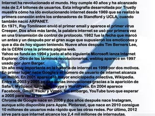 Internet ha revolucionado el mundo. Hoy cumple 40 años y ha alcanzado
más de 2,4 billones de usuarios. Esta infografía desarrollada por Trustly
muestra cómo ha ido evolucionando internet desde 1969 que se realizó la
primera conexión entre los ordenadores de Standford y UCLA, cuando
también nació ARPANET.
En 1971, Ray Tomlinson envió el primer email y aparece el primer virus
Creeper. Dos años más tarde, la palabra internet se usó por primera vez
en una transmisión de control de protocolo. 1982 fue la fecha que marcó
un antes y un después por el gran auge que supusieron los emoticonos y
que a día de hoy siguen teniendo. Nueve años después Tim Berners Lee,
de la CERN crea la primera página web.
Yahoo se funda en 1994 y justo al año siguiente Microsoft lanza Internet
Explorer. Otro de los términos revolucionarios, weblog aparece en 1997
usado por Jorn Barger.
Un año muy importante en la historia de internet es 1998 por dos motivos.
En primer lugar nace Google y el número de usuario de internet alcanza
un millón. En 2001 aparece la mayor enciclopedia colectiva, Wikipedia.
Entre el 2003 y 2005 se dan varias innovaciones gracias a la aparición de
Safari, MySpace, LinkedIn, Skype y WordPress. En 2004 aparece
Facebook, Gmail, Flickr y Vimeo. Sin embargo, YouTube tuvo que esperar
a 2005 para ver la luz.
Chrome de Google nace en 2008 y dos años después nace Instagram,
aunque sólo disponible para Apple. Pinterest, que nace en 2010 consigue
10 millones de usuarios más rápido que las otras redes. Por último, 2012
sirve para que internet alcance los 2,4 mil millones de internautas.
 