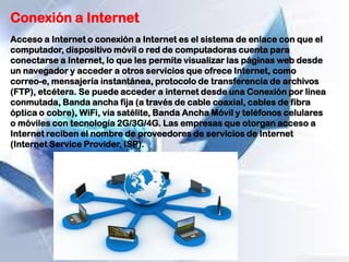Conexión a Internet
Acceso a Internet o conexión a Internet es el sistema de enlace con que el
computador, dispositivo móvil o red de computadoras cuenta para
conectarse a Internet, lo que les permite visualizar las páginas web desde
un navegador y acceder a otros servicios que ofrece Internet, como
correo-e, mensajería instantánea, protocolo de transferencia de archivos
(FTP), etcétera. Se puede acceder a internet desde una Conexión por línea
conmutada, Banda ancha fija (a través de cable coaxial, cables de fibra
óptica o cobre), WiFi, vía satélite, Banda Ancha Móvil y teléfonos celulares
o móviles con tecnología 2G/3G/4G. Las empresas que otorgan acceso a
Internet reciben el nombre de proveedores de servicios de Internet
(Internet Service Provider, ISP).
 