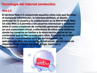 Tecnología del internet (evolución)
Web 2.0
El término Web 2.0 comprende aquellos sitios web que facilitan
el compartir información, la interoperabilidad, el diseño
centrado en el usuario y la colaboración en la World Wide Web.
Un sitio Web 2.0 permite a los usuarios interactuar y colaborar
entre sí como creadores de contenido generado por usuarios
en una comunidad virtual, a diferencia de sitios web estáticos
donde los usuarios se limitan a la observación pasiva de los
contenidos que se han creado para ellos. Ejemplos de la Web
2.0 son las comunidades web, los servicios web, las
aplicaciones Web, los servicios de red social, los servicios de
alojamiento de videos, las wikis, blogs, mashups y
folcsonomías.
 