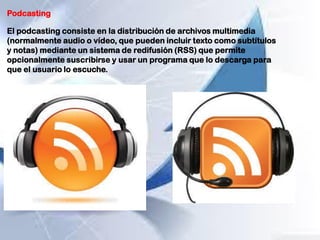 Podcasting
El podcasting consiste en la distribución de archivos multimedia
(normalmente audio o vídeo, que pueden incluir texto como subtítulos
y notas) mediante un sistema de redifusión (RSS) que permite
opcionalmente suscribirse y usar un programa que lo descarga para
que el usuario lo escuche.
 