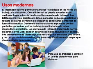 Usos modernos
El Internet moderno permite una mayor flexibilidad en las horas de
trabajo y la ubicación. Con el Internet se puede acceder a casi
cualquier lugar, a través de dispositivos móviles de Internet. Los
teléfonos móviles, tarjetas de datos, consolas de juegos portátiles y
routers celulares permiten a los usuarios conectarse a Internet de
forma inalámbrica. Dentro de las limitaciones impuestas por las
pantallas pequeñas y otras instalaciones limitadas de estos
dispositivos de bolsillo, los servicios de Internet, incluyendo correo
electrónico y la web, pueden estar disponibles al público en general.
Los proveedores de internet puede restringir los servicios que ofrece
y las cargas de datos móviles puede ser significativamente mayor que
otros métodos de acceso.
Para uso de trabajos o también
el uso de plataformas para
deberes
 
