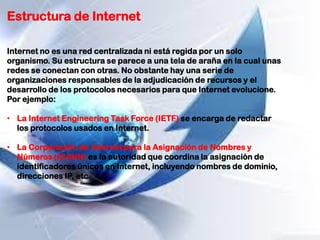 Estructura de Internet
Internet no es una red centralizada ni está regida por un solo
organismo. Su estructura se parece a una tela de araña en la cual unas
redes se conectan con otras. No obstante hay una serie de
organizaciones responsables de la adjudicación de recursos y el
desarrollo de los protocolos necesarios para que Internet evolucione.
Por ejemplo:
• La Internet Engineering Task Force (IETF) se encarga de redactar
los protocolos usados en Internet.
• La Corporación de Internet para la Asignación de Nombres y
Números (ICANN) es la autoridad que coordina la asignación de
identificadores únicos en Internet, incluyendo nombres de dominio,
direcciones IP, etc.
 