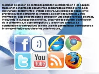 Sistemas de gestión de contenido permiten la colaboración a los equipos
trabajar en conjuntos de documentos compartidos al mismo tiempo, sin
destruir accidentalmente el trabajo del otro. Los equipos de negocio y el
proyecto pueden compartir calendarios, así como documentos y otra
información. Esta colaboración se produce en una amplia variedad de áreas,
incluyendo la investigación científica, desarrollo de software, planificación
de la conferencia, el activismo político y la escritura creativa. La
colaboración social y político es cada vez más generalizada, como acceso a
Internet y difusión conocimientos de informática.
 