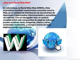 ¿Que es la World Wide Web?
En informática, la World Wide Web (WWW) o Red
informática mundial1 comúnmente conocida como la
Web, es un sistema de distribución de documentos de
hipertexto o hipermedios interconectados y accesibles
vía Internet. Con un navegador web, un usuario
visualiza sitios web compuestos de páginas web que
pueden contener texto, imágenes, vídeos u otros
contenidos multimedia, y navega a través de esas
páginas usando hiperenlaces.
 