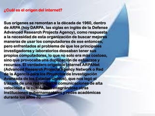 ¿Cuál es el origen del internet?
Sus orígenes se remontan a la década de 1960, dentro
de ARPA (hoy DARPA, las siglas en inglés de la Defense
Advanced Research Projects Agency), como respuesta
a la necesidad de esta organización de buscar mejores
maneras de usar los computadores de ese entonces,
pero enfrentados al problema de que los principales
investigadores y laboratorios deseaban tener sus
propios computadores, lo que no solo era más costoso,
sino que provocaba una duplicación de esfuerzos y
recursos. El verdadero origen de Internet ARPANet
(Advanced Research Projects Agency Network o Red
de la Agencia para los Proyectos de Investigación
Avanzada de los Estados Unidos), que nos legó el
trazado de una red inicial de comunicaciones de alta
velocidad a la cual fueron integrándose otras
instituciones gubernamentales y redes académicas
durante los años 70
 