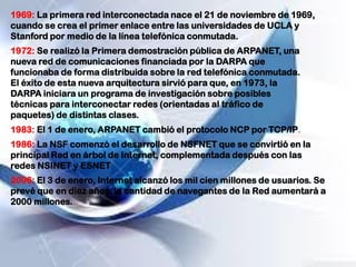 1972: Se realizó la Primera demostración pública de ARPANET, una
nueva red de comunicaciones financiada por la DARPA que
funcionaba de forma distribuida sobre la red telefónica conmutada.
El éxito de esta nueva arquitectura sirvió para que, en 1973, la
DARPA iniciara un programa de investigación sobre posibles
técnicas para interconectar redes (orientadas al tráfico de
paquetes) de distintas clases.
1969: La primera red interconectada nace el 21 de noviembre de 1969,
cuando se crea el primer enlace entre las universidades de UCLA y
Stanford por medio de la línea telefónica conmutada.
1983: El 1 de enero, ARPANET cambió el protocolo NCP por TCP/IP.
1986: La NSF comenzó el desarrollo de NSFNET que se convirtió en la
principal Red en árbol de Internet, complementada después con las
redes NSINET y ESNET
2006: El 3 de enero, Internet alcanzó los mil cien millones de usuarios. Se
prevé que en diez años, la cantidad de navegantes de la Red aumentará a
2000 millones.
 