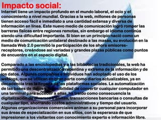 Impacto social:
Internet tiene un impacto profundo en el mundo laboral, el ocio y el
conocimiento a nivel mundial. Gracias a la web, millones de personas
tienen acceso fácil e inmediato a una cantidad extensa y diversa de
información en línea. Este nuevo medio de comunicación logró romper las
barreras físicas entre regiones remotas, sin embargo el idioma continúa
siendo una dificultad importante. Si bien en un principio nació como un
medio de comunicación unilateral destinado a las masas, su evolución en la
llamada Web 2.0 permitió la participación de los ahora emisores-
receptores, creándose así variadas y grandes plazas públicas como puntos
de encuentro en el espacio digital.
Comparado a las enciclopedias y a las bibliotecas tradicionales, la web ha
permitido una descentralización repentina y extrema de la información y de
los datos. Algunas compañías e individuos han adoptado el uso de los
weblogs, que se utilizan en gran parte como diarios actualizables, ya en
decadencia tras la llegada de las plataformas sociales. La automatización
de las bases de datos y la posibilidad de convertir cualquier computador en
una terminal para acceder a ellas, ha traído como consecuencia la
digitalización de diversos trámites, transacciones bancarias o consultas de
cualquier tipo, ahorrando costos administrativos y tiempo del usuario.
Algunas organizaciones comerciales animan a su personal para incorporar
sus áreas de especialización en sus sitios, con la esperanza de que
impresionen a los visitantes con conocimiento experto e información libre.
 