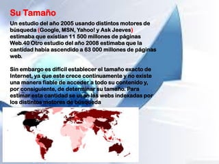 Su Tamaño
Un estudio del año 2005 usando distintos motores de
búsqueda (Google, MSN, Yahoo! y Ask Jeeves)
estimaba que existían 11 500 millones de páginas
Web.40 Otro estudio del año 2008 estimaba que la
cantidad había ascendido a 63 000 millones de páginas
web.
Sin embargo es difícil establecer el tamaño exacto de
Internet, ya que este crece continuamente y no existe
una manera fiable de acceder a todo su contenido y,
por consiguiente, de determinar su tamaño. Para
estimar esta cantidad se usan las webs indexadas por
los distintos motores de búsqueda
 