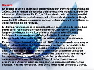 Usuarios
En general el uso de Internet ha experimentado un tremendo crecimiento. De
2000 a 2009, el número de usuarios de Internet a nivel mundial aumentó 394
millones a 1858 millones. En 2010, el 22 por ciento de la población mundial
tenía acceso a las computadoras con mil millones de búsquedas en Google
cada día, 300 millones de usuarios de Internet leen blogs, y 2 mil millones de
videos vistos al día en YouTube.
El idioma predominante de la comunicación en internet ha sido inglés. Este
puede ser el resultado del origen de la internet, así como el papel de la
lengua como lengua franca. Los primeros sistemas informáticos se
limitaban a los personajes en el Código Estándar Americano para
Intercambio de Información (ASCII), un subconjunto del alfabeto latino.
En un estudio norteamericano en el año 2005, el porcentaje de varones que
utilizan internet estaba muy ligeramente por encima del porcentaje de las
mujeres, aunque esta diferencia estaba invertida en los menores de 30
años. Los hombres se conectaron más a menudo, pasan más tiempo en
línea, y eran más propensos a ser usuarios de banda ancha, mientras que
las mujeres tienden a hacer mayor uso de las oportunidades de
comunicación, como el correo electrónico. Los hombres eran más
propensos a utilizar el internet para pagar sus cuentas, participar en las
subastas, y para la recreación, tales como la descarga de música y videos.
 