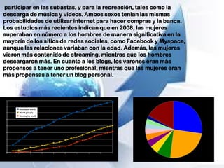participar en las subastas, y para la recreación, tales como la
descarga de música y videos. Ambos sexos tenían las mismas
probabilidades de utilizar internet para hacer compras y la banca.
Los estudios más recientes indican que en 2008, las mujeres
superaban en número a los hombres de manera significativa en la
mayoría de los sitios de redes sociales, como Facebook y Myspace,
aunque las relaciones variaban con la edad. Además, las mujeres
vieron más contenido de streaming, mientras que los hombres
descargaron más. En cuanto a los blogs, los varones eran más
propensos a tener uno profesional, mientras que las mujeres eran
más propensas a tener un blog personal.
 
