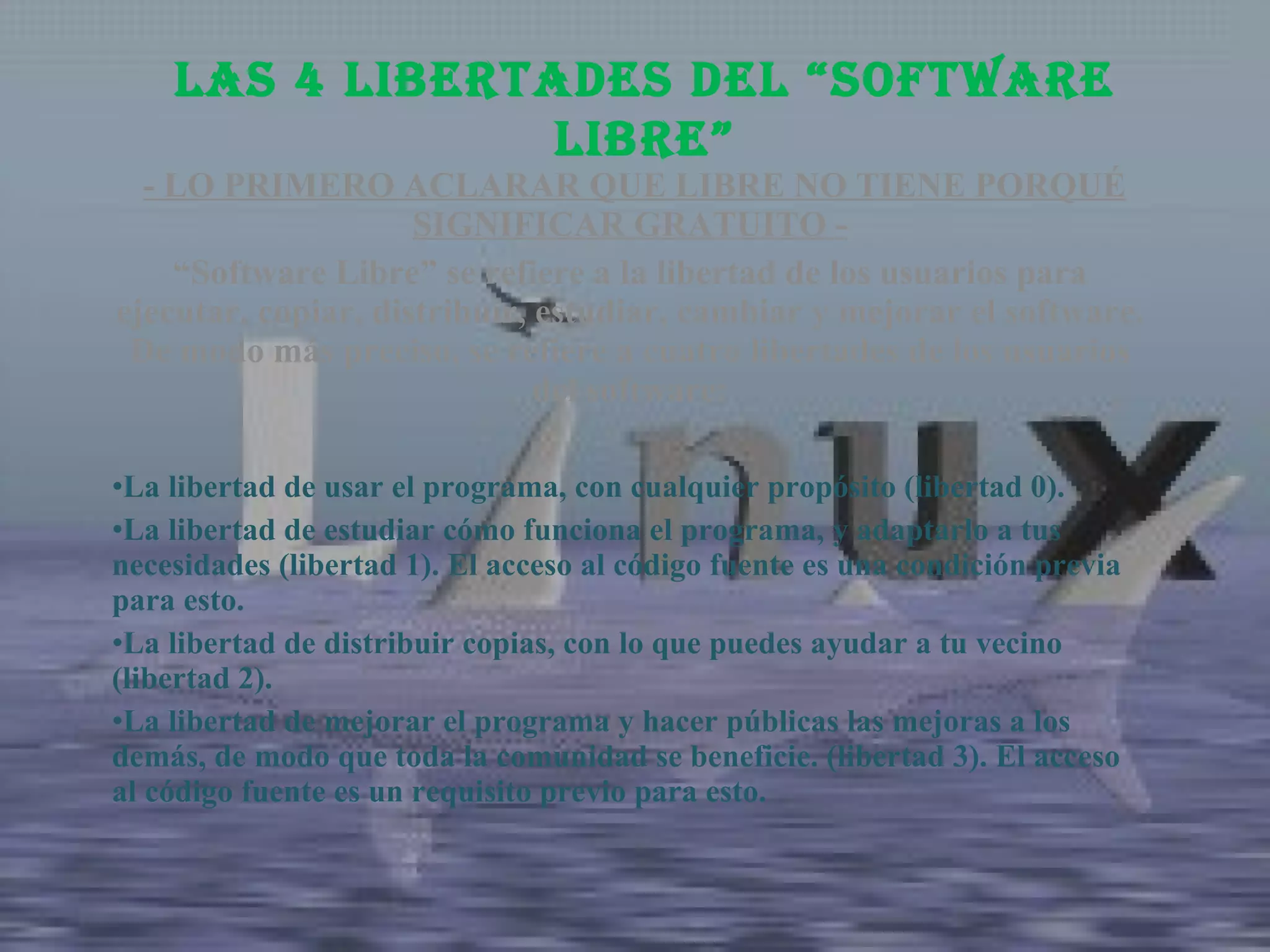   - LO PRIMERO ACLARAR QUE LIBRE NO TIENE PORQUÉ SIGNIFICAR GRATUITO - “ Software Libre” se refiere a la libertad de los usuarios para ejecutar, copiar, distribuir, estudiar, cambiar y mejorar el software. De modo más preciso, se refiere a cuatro libertades de los usuarios del software: La libertad de usar el programa, con cualquier propósito (libertad 0). La libertad de estudiar cómo funciona el programa, y adaptarlo a tus necesidades (libertad 1). El acceso al código fuente es una condición previa para esto. La libertad de distribuir copias, con lo que puedes ayudar a tu vecino (libertad 2). La libertad de mejorar el programa y hacer públicas las mejoras a los demás, de modo que toda la comunidad se beneficie. (libertad 3). El acceso al código fuente es un requisito previo para esto. Las 4 libertades del “Software Libre” 