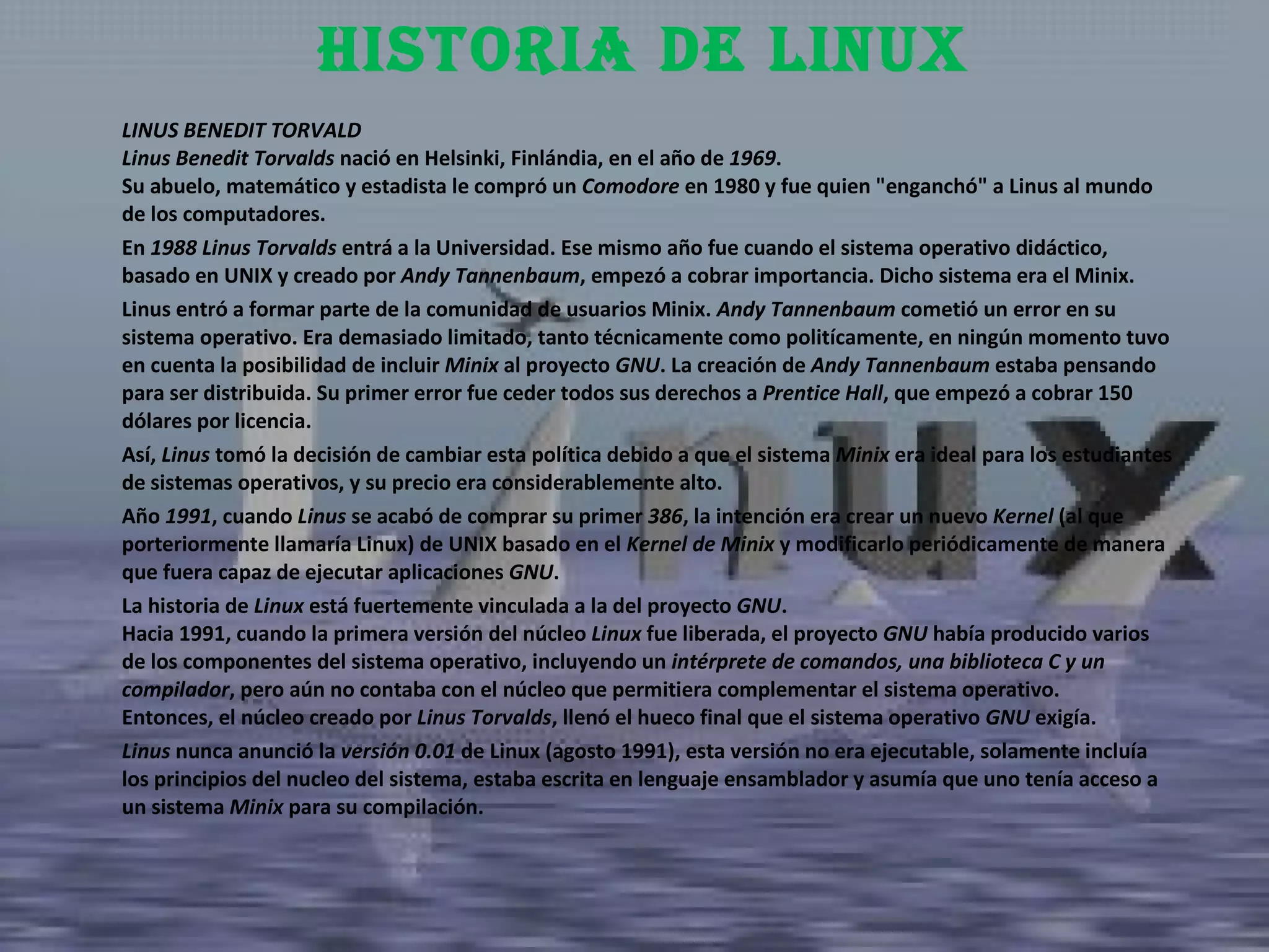 LINUS BENEDIT TORVALD Linus Benedit Torvalds  nació en Helsinki, Finlándia, en el año de  1969 . Su abuelo, matemático y estadista le compró un  Comodore  en 1980 y fue quien "enganchó" a Linus al mundo de los computadores.  En  1988 Linus Torvalds  entrá a la Universidad. Ese mismo año fue cuando el sistema operativo didáctico, basado en UNIX y creado por  Andy Tannenbaum , empezó a cobrar importancia. Dicho sistema era el Minix.  Linus entró a formar parte de la comunidad de usuarios Minix.  Andy Tannenbaum  cometió un error en su sistema operativo. Era demasiado limitado, tanto técnicamente como politícamente, en ningún momento tuvo en cuenta la posibilidad de incluir  Minix  al proyecto  GNU . La creación de  Andy Tannenbaum  estaba pensando para ser distribuida. Su primer error fue ceder todos sus derechos a  Prentice Hall , que empezó a cobrar 150 dólares por licencia.  Así,  Linus  tomó la decisión de cambiar esta política debido a que el sistema  Minix  era ideal para los estudiantes de sistemas operativos, y su precio era considerablemente alto.  Año  1991 , cuando  Linus  se acabó de comprar su primer  386 , la intención era crear un nuevo  Kernel  (al que porteriormente llamaría Linux) de UNIX basado en el  Kernel de Minix  y modificarlo periódicamente de manera que fuera capaz de ejecutar aplicaciones  GNU .  La historia de  Linux  está fuertemente vinculada a la del proyecto  GNU .  Hacia 1991, cuando la primera versión del núcleo  Linux  fue liberada, el proyecto  GNU  había producido varios de los componentes del sistema operativo, incluyendo un  intérprete de comandos, una biblioteca C y un compilador , pero aún no contaba con el núcleo que permitiera complementar el sistema operativo. Entonces, el núcleo creado por  Linus Torvalds , llenó el hueco final que el sistema operativo  GNU  exigía. Linus  nunca anunció la  versión 0.01  de Linux (agosto 1991), esta versión no era ejecutable, solamente incluía los principios del nucleo del sistema, estaba escrita en lenguaje ensamblador y asumía que uno tenía acceso a un sistema  Minix  para su compilación. Historia de linux 