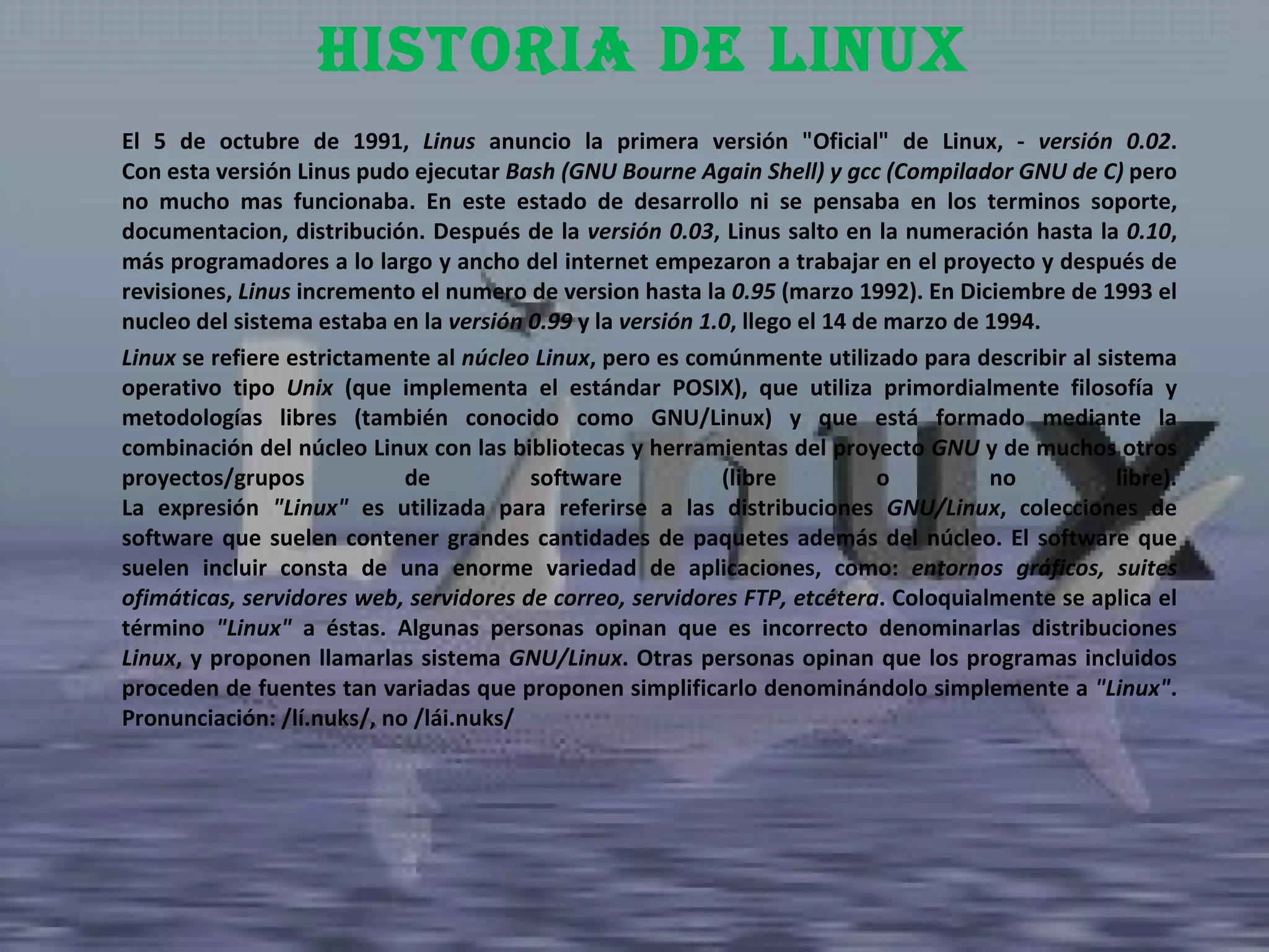 El 5 de octubre de 1991,  Linus  anuncio la primera versión "Oficial" de Linux, -  versión 0.02 . Con esta versión Linus pudo ejecutar  Bash (GNU Bourne Again Shell) y gcc (Compilador GNU de C)  pero no mucho mas funcionaba. En este estado de desarrollo ni se pensaba en los terminos soporte, documentacion, distribución. Después de la  versión 0.03 , Linus salto en la numeración hasta la  0.10 , más programadores a lo largo y ancho del internet empezaron a trabajar en el proyecto y después de revisiones,  Linus  incremento el numero de version hasta la  0.95  (marzo 1992). En Diciembre de 1993 el nucleo del sistema estaba en la  versión 0.99  y la  versión 1.0 , llego el 14 de marzo de 1994.  Linux  se refiere estrictamente al  núcleo Linux , pero es comúnmente utilizado para describir al sistema operativo tipo  Unix  (que implementa el estándar POSIX), que utiliza primordialmente filosofía y metodologías libres (también conocido como GNU/Linux) y que está formado mediante la combinación del núcleo Linux con las bibliotecas y herramientas del proyecto  GNU  y de muchos otros proyectos/grupos de software (libre o no libre). La expresión  "Linux"  es utilizada para referirse a las distribuciones  GNU/Linux , colecciones de software que suelen contener grandes cantidades de paquetes además del núcleo. El software que suelen incluir consta de una enorme variedad de aplicaciones, como:  entornos gráficos, suites ofimáticas, servidores web, servidores de correo, servidores FTP, etcétera . Coloquialmente se aplica el término  "Linux"  a éstas. Algunas personas opinan que es incorrecto denominarlas distribuciones  Linux , y proponen llamarlas sistema  GNU/Linux . Otras personas opinan que los programas incluidos proceden de fuentes tan variadas que proponen simplificarlo denominándolo simplemente a  "Linux" . Pronunciación: /lí.nuks/, no /lái.nuks/  Historia de linux 