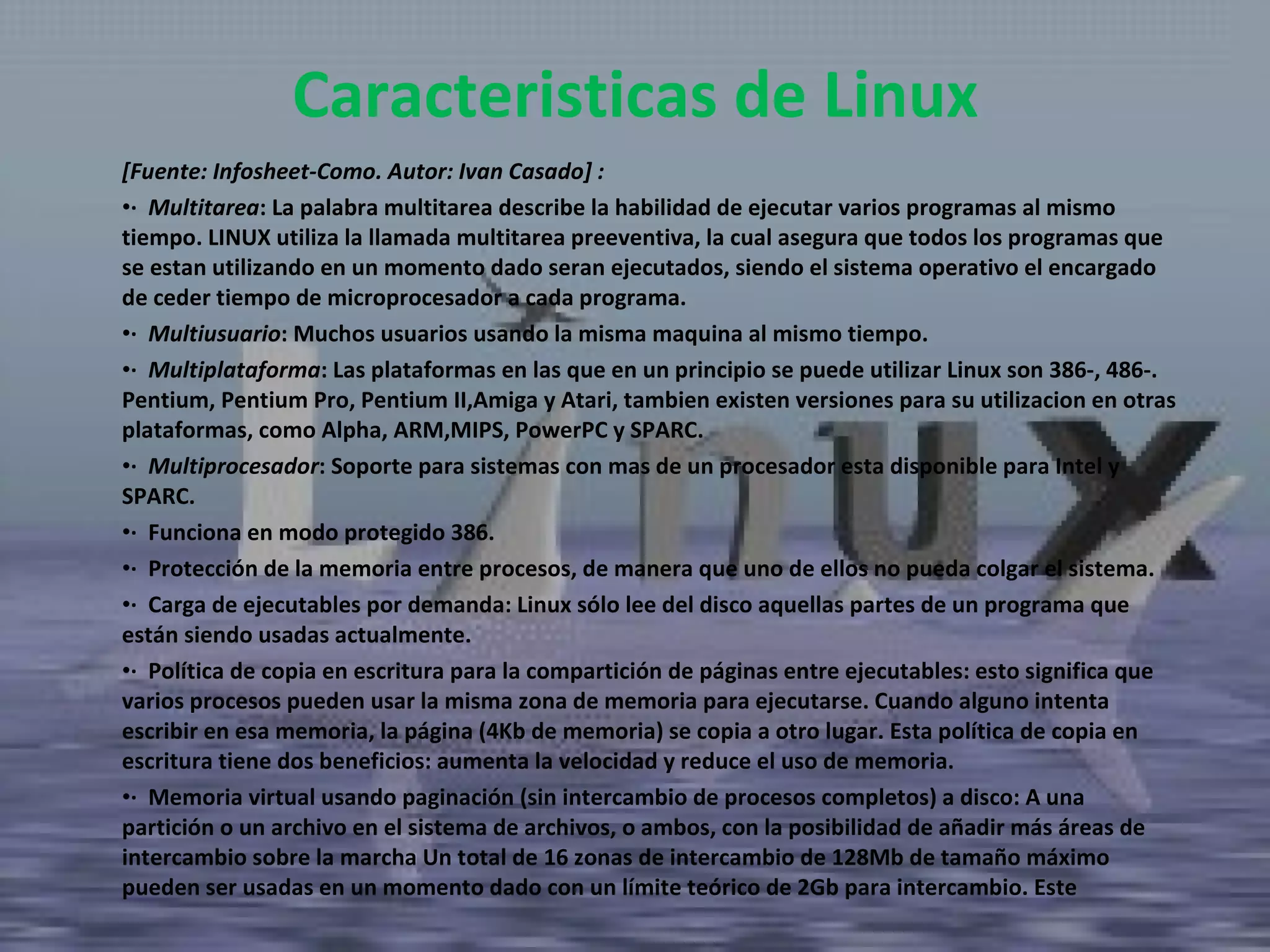 [Fuente: Infosheet-Como. Autor: Ivan Casado] :  ·  Multitarea : La palabra multitarea describe la habilidad de ejecutar varios programas al mismo tiempo. LINUX utiliza la llamada multitarea preeventiva, la cual asegura que todos los programas que se estan utilizando en un momento dado seran ejecutados, siendo el sistema operativo el encargado de ceder tiempo de microprocesador a cada programa.  ·  Multiusuario : Muchos usuarios usando la misma maquina al mismo tiempo.  ·  Multiplataforma : Las plataformas en las que en un principio se puede utilizar Linux son 386-, 486-. Pentium, Pentium Pro, Pentium II,Amiga y Atari, tambien existen versiones para su utilizacion en otras plataformas, como Alpha, ARM,MIPS, PowerPC y SPARC.  ·  Multiprocesador : Soporte para sistemas con mas de un procesador esta disponible para Intel y SPARC.  ·  Funciona en modo protegido 386.  ·  Protección de la memoria entre procesos, de manera que uno de ellos no pueda colgar el sistema.  ·  Carga de ejecutables por demanda: Linux sólo lee del disco aquellas partes de un programa que están siendo usadas actualmente.  ·  Política de copia en escritura para la compartición de páginas entre ejecutables: esto significa que varios procesos pueden usar la misma zona de memoria para ejecutarse. Cuando alguno intenta escribir en esa memoria, la página (4Kb de memoria) se copia a otro lugar. Esta política de copia en escritura tiene dos beneficios: aumenta la velocidad y reduce el uso de memoria.  ·  Memoria virtual usando paginación (sin intercambio de procesos completos) a disco: A una partición o un archivo en el sistema de archivos, o ambos, con la posibilidad de añadir más áreas de intercambio sobre la marcha Un total de 16 zonas de intercambio de 128Mb de tamaño máximo pueden ser usadas en un momento dado con un límite teórico de 2Gb para intercambio. Este  Caracteristicas de Linux 
