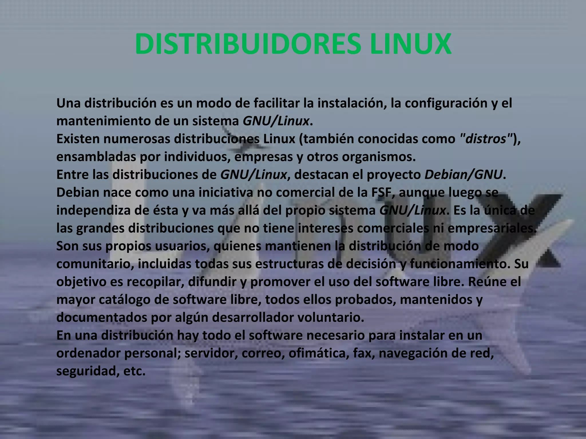 Una distribución es un modo de facilitar la instalación, la configuración y el mantenimiento de un sistema  GNU/Linux . Existen numerosas distribuciones Linux (también conocidas como  "distros" ), ensambladas por individuos, empresas y otros organismos.  Entre las distribuciones de  GNU/Linux , destacan el proyecto  Debian/GNU . Debian nace como una iniciativa no comercial de la FSF, aunque luego se independiza de ésta y va más allá del propio sistema  GNU/Linux . Es la única de las grandes distribuciones que no tiene intereses comerciales ni empresariales. Son sus propios usuarios, quienes mantienen la distribución de modo comunitario, incluidas todas sus estructuras de decisión y funcionamiento. Su objetivo es recopilar, difundir y promover el uso del software libre. Reúne el mayor catálogo de software libre, todos ellos probados, mantenidos y documentados por algún desarrollador voluntario.  En una distribución hay todo el software necesario para instalar en un ordenador personal; servidor, correo, ofimática, fax, navegación de red, seguridad, etc. DISTRIBUIDORES LINUX 