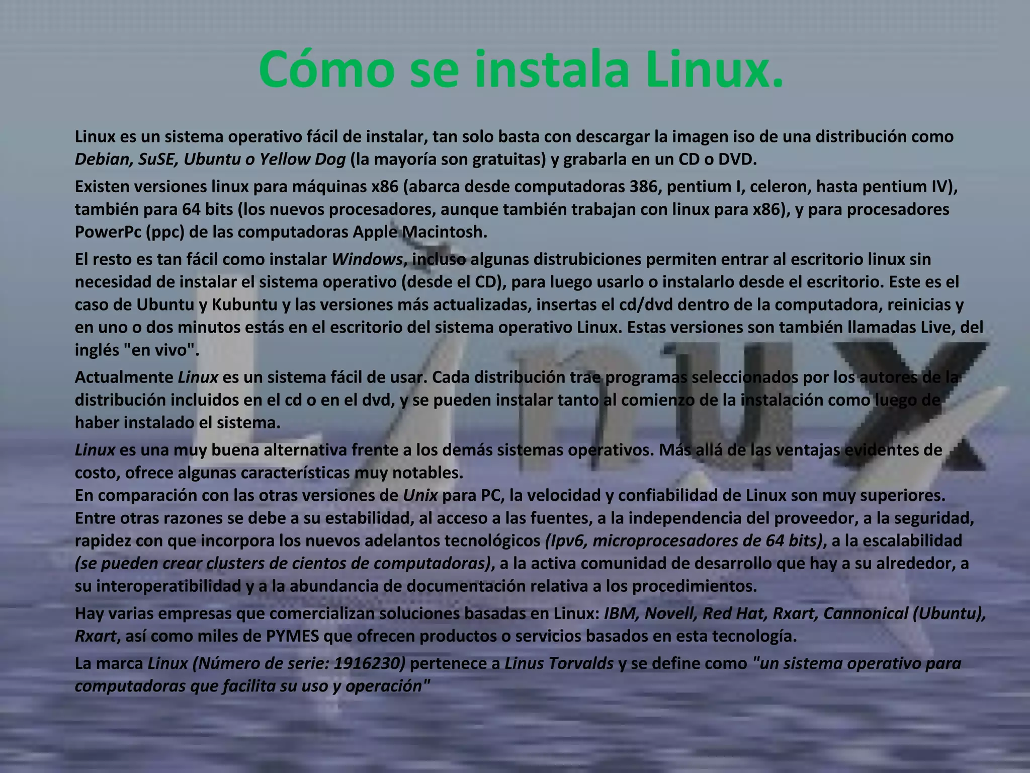 Linux es un sistema operativo fácil de instalar, tan solo basta con descargar la imagen iso de una distribución como  Debian, SuSE, Ubuntu o Yellow Dog  (la mayoría son gratuitas) y grabarla en un CD o DVD.  Existen versiones linux para máquinas x86 (abarca desde computadoras 386, pentium I, celeron, hasta pentium IV), también para 64 bits (los nuevos procesadores, aunque también trabajan con linux para x86), y para procesadores PowerPc (ppc) de las computadoras Apple Macintosh.  El resto es tan fácil como instalar  Windows , incluso algunas distrubiciones permiten entrar al escritorio linux sin necesidad de instalar el sistema operativo (desde el CD), para luego usarlo o instalarlo desde el escritorio. Este es el caso de Ubuntu y Kubuntu y las versiones más actualizadas, insertas el cd/dvd dentro de la computadora, reinicias y en uno o dos minutos estás en el escritorio del sistema operativo Linux. Estas versiones son también llamadas Live, del inglés "en vivo".  Actualmente  Linux  es un sistema fácil de usar. Cada distribución trae programas seleccionados por los autores de la distribución incluidos en el cd o en el dvd, y se pueden instalar tanto al comienzo de la instalación como luego de haber instalado el sistema.  Linux  es una muy buena alternativa frente a los demás sistemas operativos. Más allá de las ventajas evidentes de costo, ofrece algunas características muy notables. En comparación con las otras versiones de  Unix  para PC, la velocidad y confiabilidad de Linux son muy superiores.  Entre otras razones se debe a su estabilidad, al acceso a las fuentes, a la independencia del proveedor, a la seguridad, rapidez con que incorpora los nuevos adelantos tecnológicos  (Ipv6, microprocesadores de 64 bits) , a la escalabilidad  (se pueden crear clusters de cientos de computadoras) , a la activa comunidad de desarrollo que hay a su alrededor, a su interoperatibilidad y a la abundancia de documentación relativa a los procedimientos.  Hay varias empresas que comercializan soluciones basadas en Linux:  IBM, Novell, Red Hat, Rxart, Cannonical (Ubuntu), Rxart , así como miles de PYMES que ofrecen productos o servicios basados en esta tecnología.  La marca  Linux (Número de serie: 1916230)  pertenece a  Linus Torvalds  y se define como  "un sistema operativo para computadoras que facilita su uso y operación" Cómo se instala Linux. 