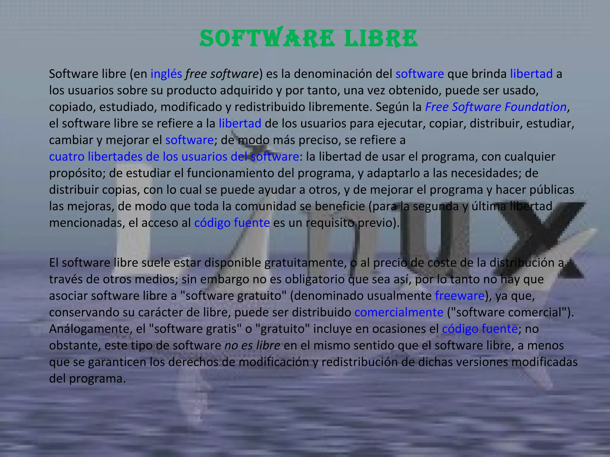 Software libre (en  inglés   free software ) es la denominación del  software  que brinda  libertad  a los usuarios sobre su producto adquirido y por tanto, una vez obtenido, puede ser usado, copiado, estudiado, modificado y redistribuido libremente. Según la  Free Software Foundation , el software libre se refiere a la  libertad  de los usuarios para ejecutar, copiar, distribuir, estudiar, cambiar y mejorar el  software ; de modo más preciso, se refiere a  cuatro libertades de los usuarios del software : la libertad de usar el programa, con cualquier propósito; de estudiar el funcionamiento del programa, y adaptarlo a las necesidades; de distribuir copias, con lo cual se puede ayudar a otros, y de mejorar el programa y hacer públicas las mejoras, de modo que toda la comunidad se beneficie (para la segunda y última libertad mencionadas, el acceso al  código fuente  es un requisito previo). El software libre suele estar disponible gratuitamente, o al precio de coste de la distribución a través de otros medios; sin embargo no es obligatorio que sea así, por lo tanto no hay que asociar software libre a "software gratuito" (denominado usualmente  freeware ), ya que, conservando su carácter de libre, puede ser distribuido  comercialmente  ("software comercial"). Análogamente, el "software gratis" o "gratuito" incluye en ocasiones el  código fuente ; no obstante, este tipo de software  no es libre  en el mismo sentido que el software libre, a menos que se garanticen los derechos de modificación y redistribución de dichas versiones modificadas del programa. Software Libre 